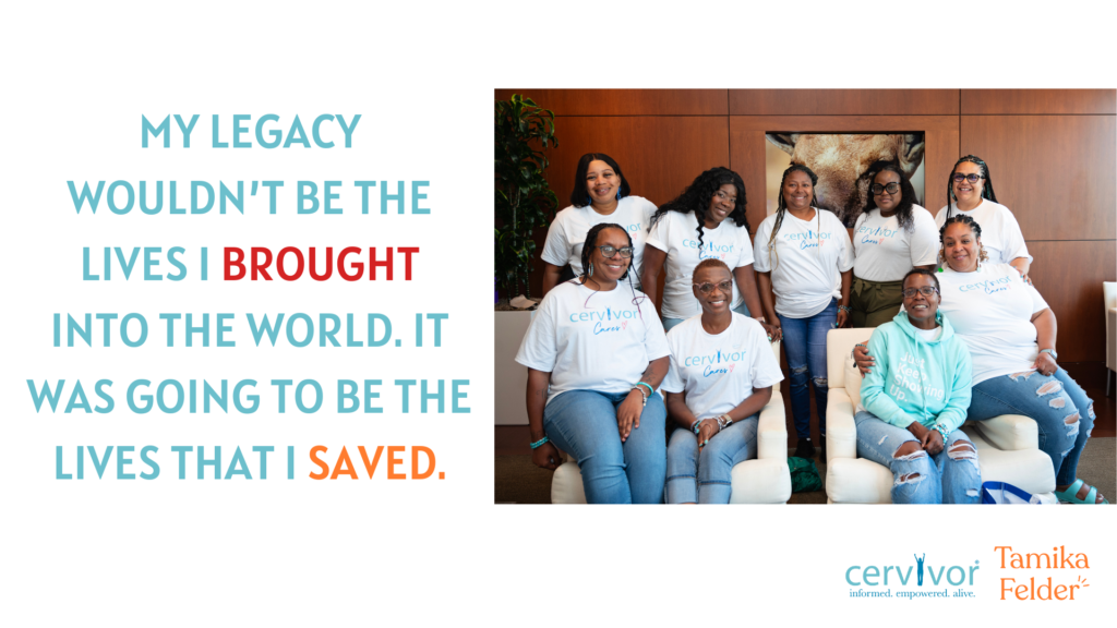 The image is a graphic featuring a quote and a photograph. The quote, displayed on the left side of the image, reads: "MY LEGACY WOULDN'T BE THE LIVES I BROUGHT INTO THE WORLD. IT WAS GOING TO BE THE LIVES THAT I SAVED." The text is presented in a large, bold font, with the words "MY LEGACY," "WAS GOING TO BE THE," and "LIVES THAT I SAVED" in teal, and "WOULDN'T BE THE," "LIVES I BROUGHT," and "IT" in red and orange.
To the right of the quote is a photograph of a group of eight women, all wearing white or light-colored shirts with the word "cervivor" printed on them. They are seated on two white couches, arranged in a conversational manner. The background of the photograph features a wood-paneled wall adorned with a large piece of artwork.
At the bottom-right corner of the image, three logos are visible. The first logo, situated closest to the photograph, reads "cervivor" in teal text, accompanied by the tagline "informed. empowered. alive." in smaller text below. The second logo, positioned to the right of the first, displays the name "Tamika Felder" in orange text. The overall design of the image suggests that it may be related to a campaign or organization focused on cervical cancer awareness or support.